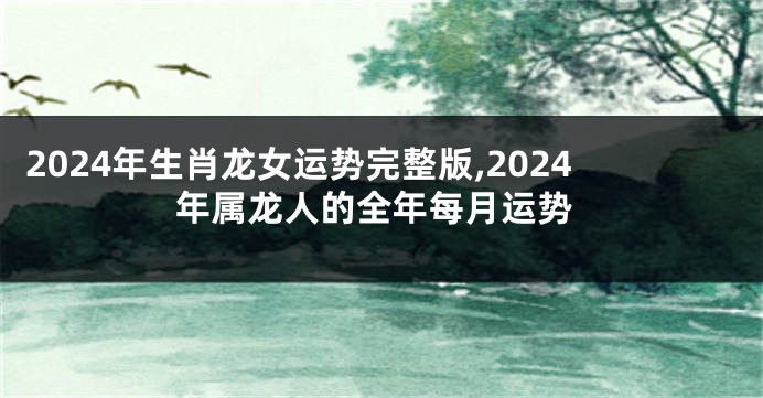 2024年生肖龙女运势完整版,2024年属龙人的全年每月运势