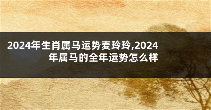 2024年生肖属马运势麦玲玲,2024年属马的全年运势怎么样