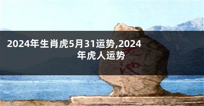 2024年生肖虎5月31运势,2024年虎人运势