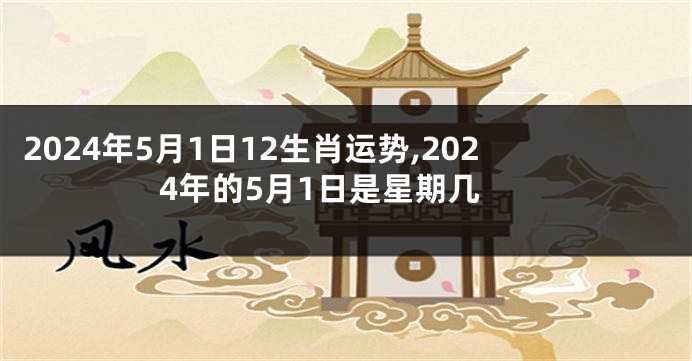 2024年5月1日12生肖运势,2024年的5月1日是星期几