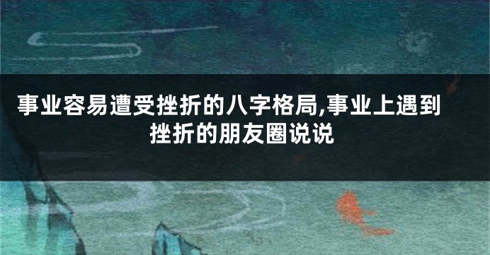 事业容易遭受挫折的八字格局,事业上遇到挫折的朋友圈说说