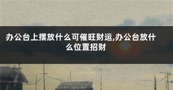 办公台上摆放什么可催旺财运,办公台放什么位置招财