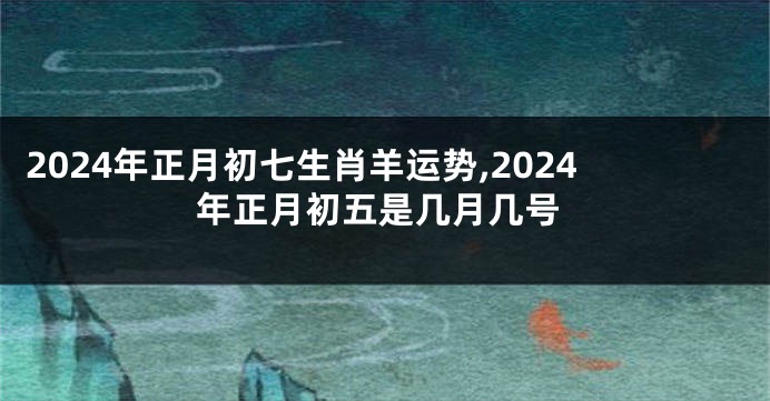 2024年正月初七生肖羊运势,2024年正月初五是几月几号