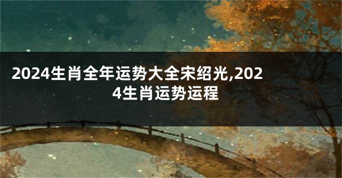 2024生肖全年运势大全宋绍光,2024生肖运势运程