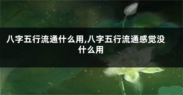 八字五行流通什么用,八字五行流通感觉没什么用