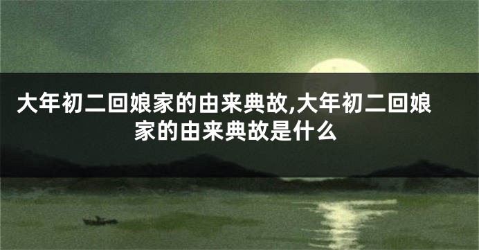 大年初二回娘家的由来典故,大年初二回娘家的由来典故是什么