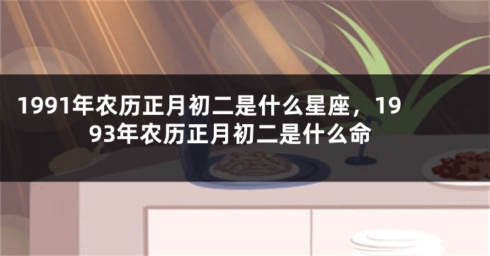 1991年农历正月初二是什么星座，1993年农历正月初二是什么命
