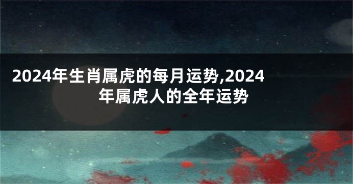 2024年生肖属虎的每月运势,2024年属虎人的全年运势