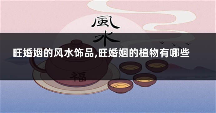 旺婚姻的风水饰品,旺婚姻的植物有哪些