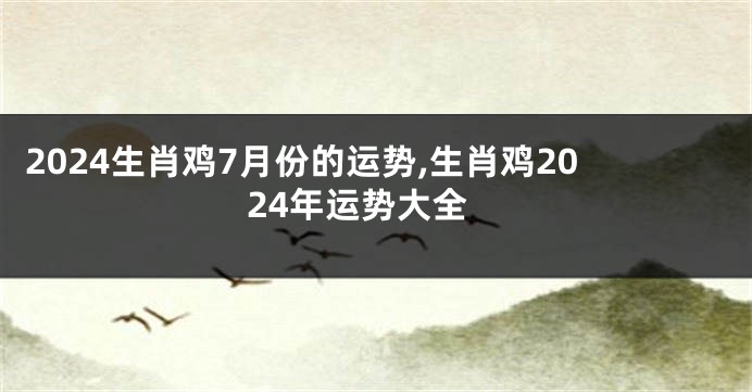 2024生肖鸡7月份的运势,生肖鸡2024年运势大全