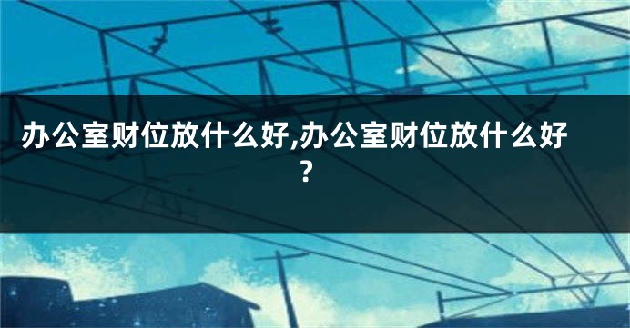 办公室财位放什么好,办公室财位放什么好?