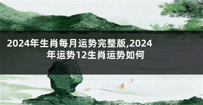 2024年生肖每月运势完整版,2024年运势12生肖运势如何