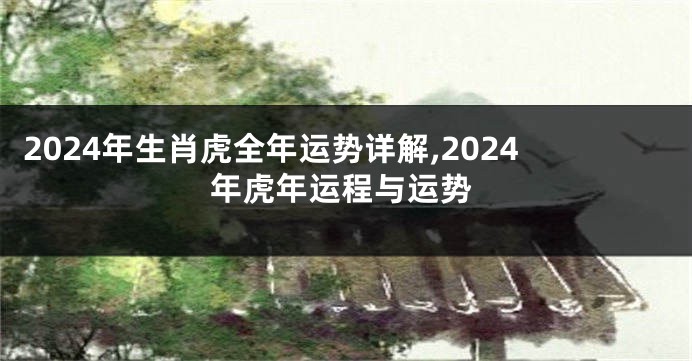 2024年生肖虎全年运势详解,2024年虎年运程与运势