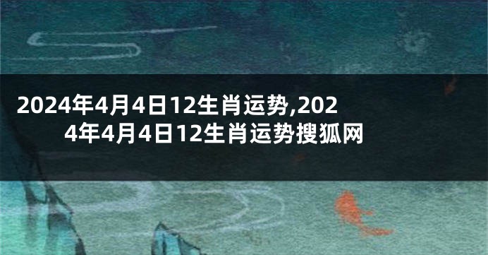 2024年4月4日12生肖运势,2024年4月4日12生肖运势搜狐网