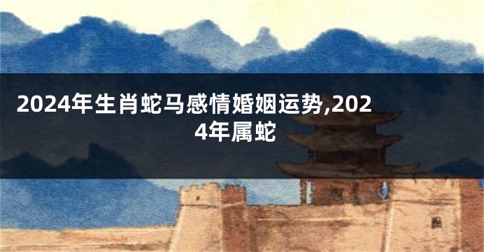 2024年生肖蛇马感情婚姻运势,2024年属蛇
