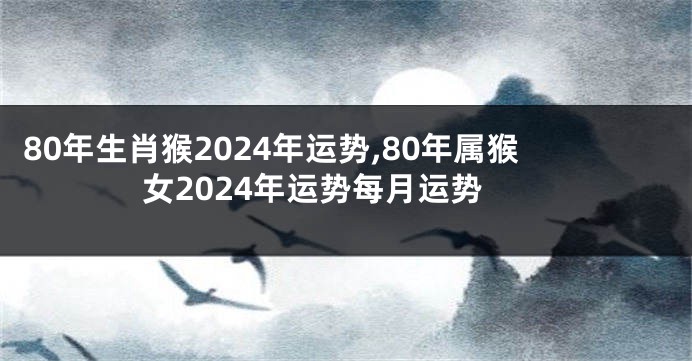 80年生肖猴2024年运势,80年属猴女2024年运势每月运势