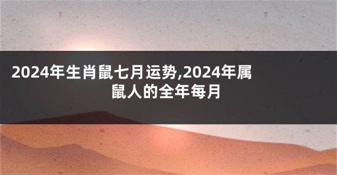 2024年生肖鼠七月运势,2024年属鼠人的全年每月