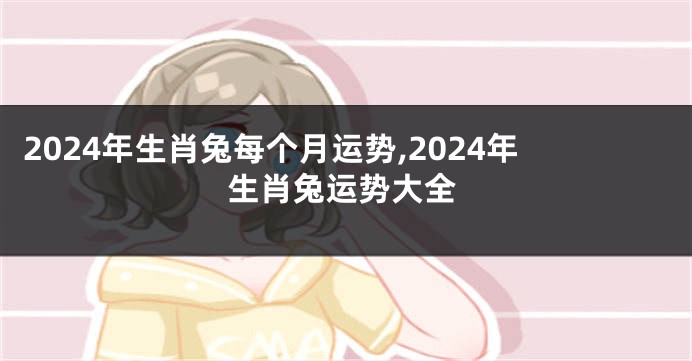 2024年生肖兔每个月运势,2024年生肖兔运势大全