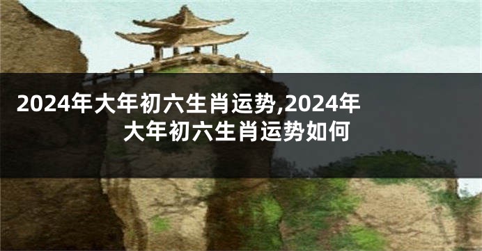 2024年大年初六生肖运势,2024年大年初六生肖运势如何