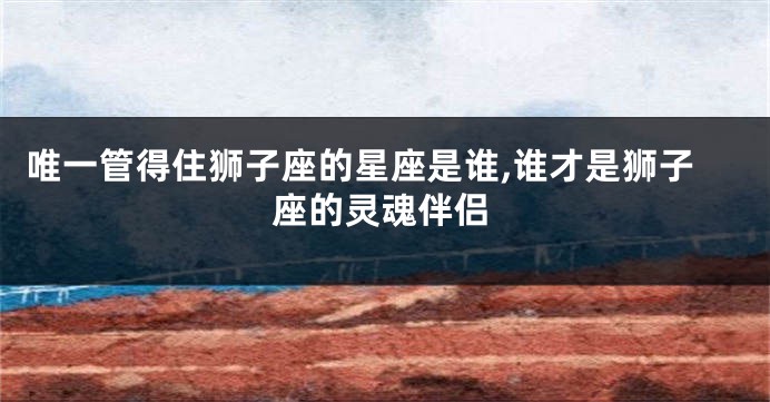 唯一管得住狮子座的星座是谁,谁才是狮子座的灵魂伴侣