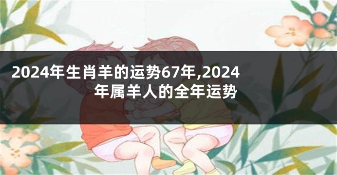 2024年生肖羊的运势67年,2024年属羊人的全年运势