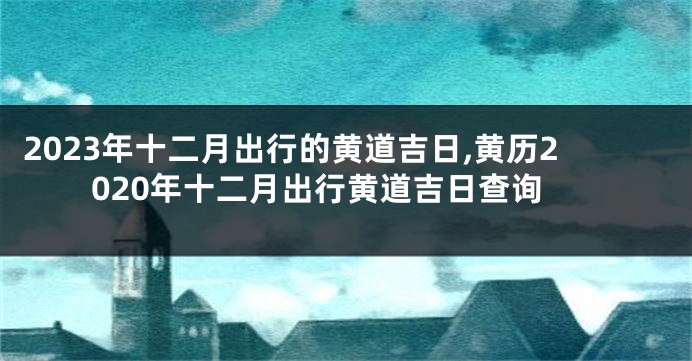 2023年十二月出行的黄道吉日,黄历2020年十二月出行黄道吉日查询