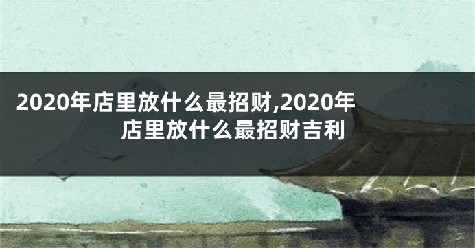 2020年店里放什么最招财,2020年店里放什么最招财吉利