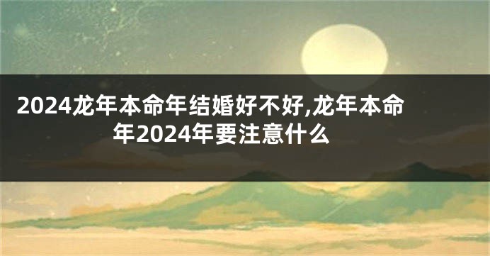 2024龙年本命年结婚好不好,龙年本命年2024年要注意什么