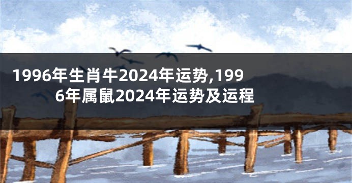 1996年生肖牛2024年运势,1996年属鼠2024年运势及运程