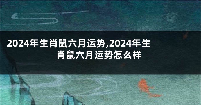 2024年生肖鼠六月运势,2024年生肖鼠六月运势怎么样