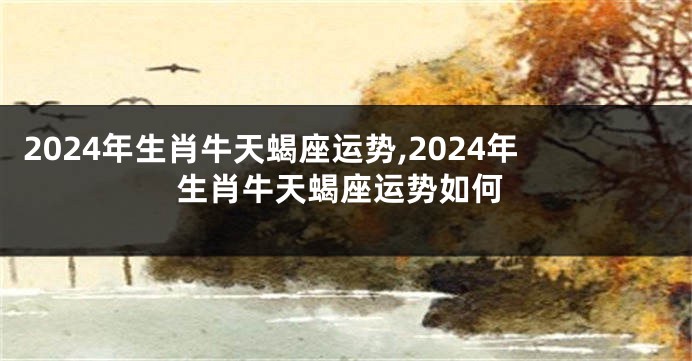 2024年生肖牛天蝎座运势,2024年生肖牛天蝎座运势如何