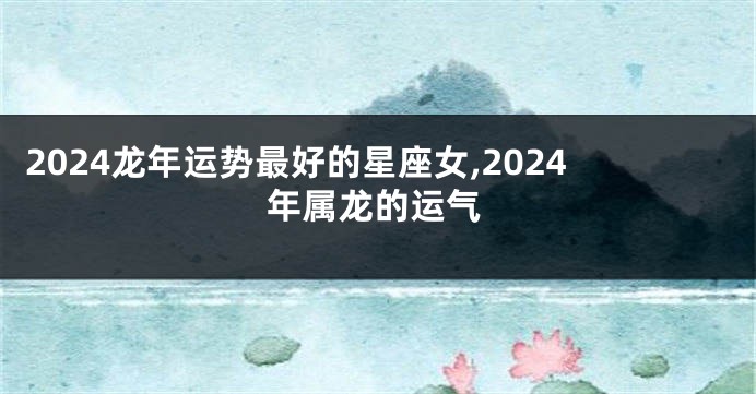 2024龙年运势最好的星座女,2024年属龙的运气