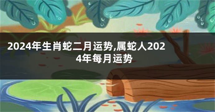 2024年生肖蛇二月运势,属蛇人2024年每月运势