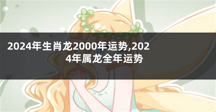 2024年生肖龙2000年运势,2024年属龙全年运势