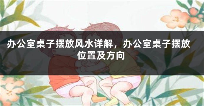 办公室桌子摆放风水详解，办公室桌子摆放位置及方向