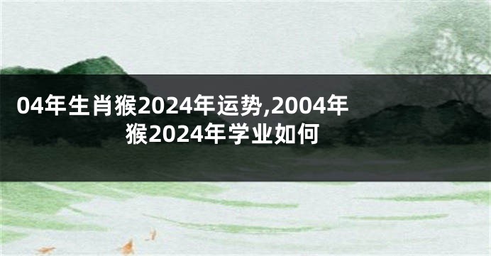 04年生肖猴2024年运势,2004年猴2024年学业如何