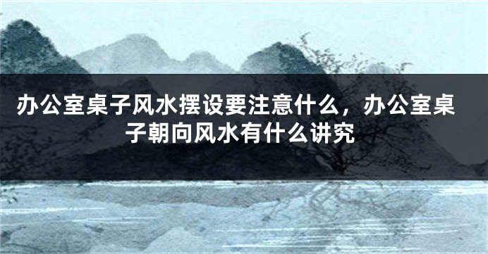 办公室桌子风水摆设要注意什么，办公室桌子朝向风水有什么讲究