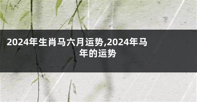 2024年生肖马六月运势,2024年马年的运势