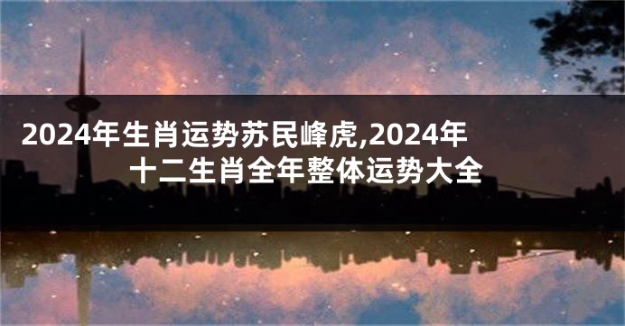 2024年生肖运势苏民峰虎,2024年十二生肖全年整体运势大全