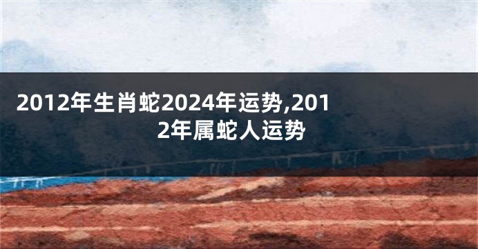 2012年生肖蛇2024年运势,2012年属蛇人运势