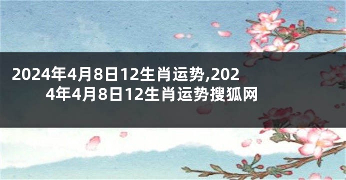 2024年4月8日12生肖运势,2024年4月8日12生肖运势搜狐网