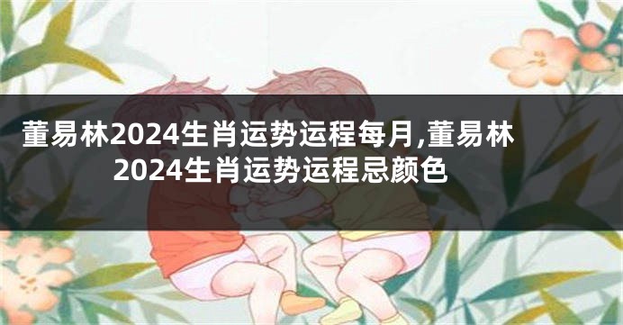 董易林2024生肖运势运程每月,董易林2024生肖运势运程忌颜色