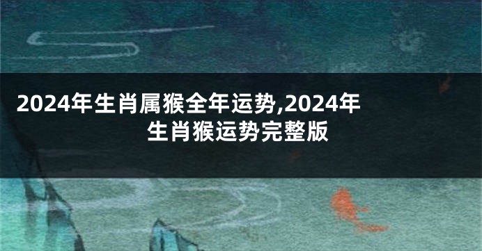 2024年生肖属猴全年运势,2024年生肖猴运势完整版