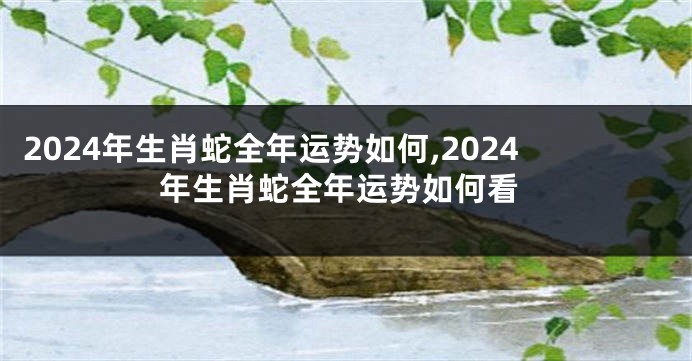 2024年生肖蛇全年运势如何,2024年生肖蛇全年运势如何看