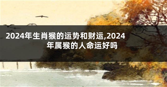 2024年生肖猴的运势和财运,2024年属猴的人命运好吗