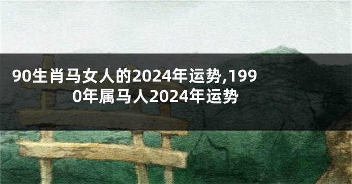90生肖马女人的2024年运势,1990年属马人2024年运势