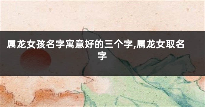 属龙女孩名字寓意好的三个字,属龙女取名字