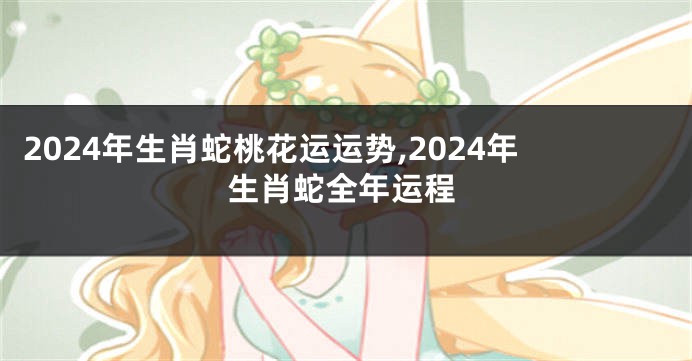 2024年生肖蛇桃花运运势,2024年生肖蛇全年运程
