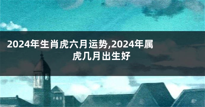 2024年生肖虎六月运势,2024年属虎几月出生好