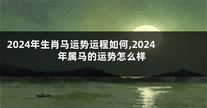 2024年生肖马运势运程如何,2024年属马的运势怎么样